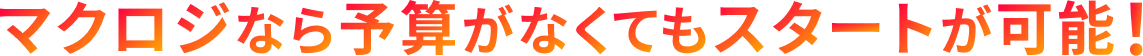 マクロジなら予算がなくてもスタートが可能